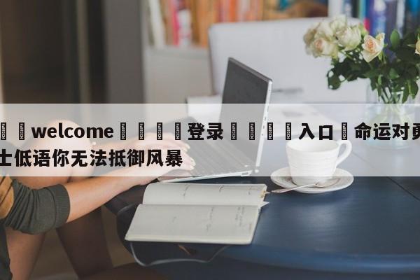 ⚛️welcome👎登录🆚入口✋命运对勇士低语你无法抵御风暴