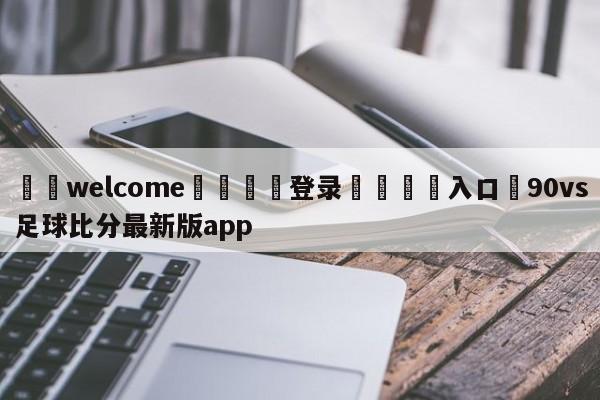 ⚛️welcome👎登录🆚入口✋90vs足球比分最新版app