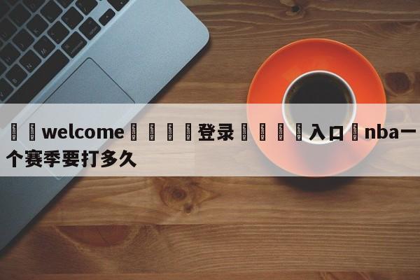 ⚛️welcome👎登录🆚入口✋nba一个赛季要打多久